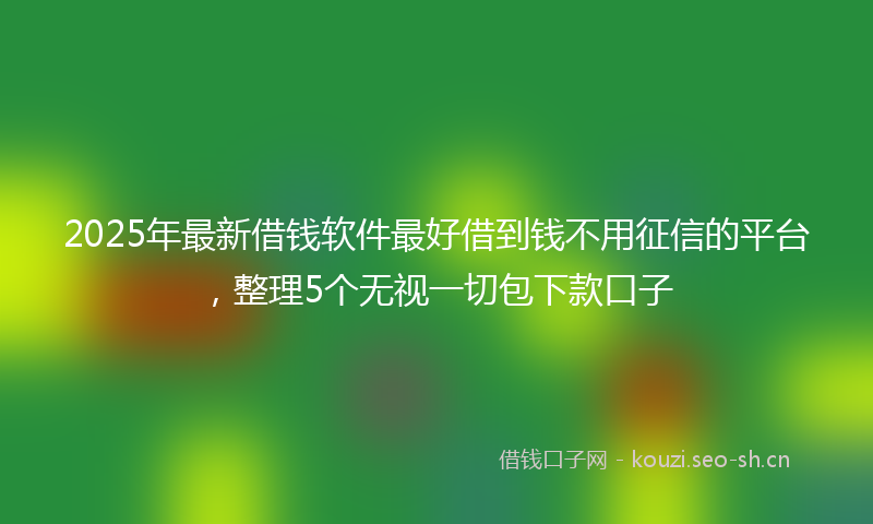 2025年最新借钱软件最好借到钱不用征信的平台，整理5个无视一切包下款口子