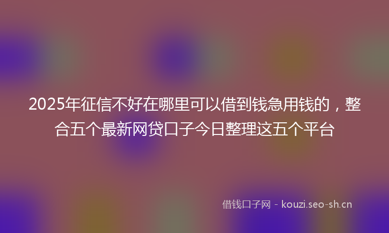 2025年征信不好在哪里可以借到钱急用钱的，整合五个最新网贷口子今日整理这五个平台