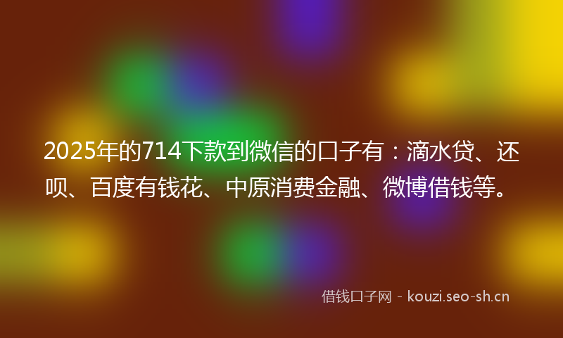 2025年的714下款到微信的口子有：滴水贷、还呗、百度有钱花、中原消费金融、微博借钱等。