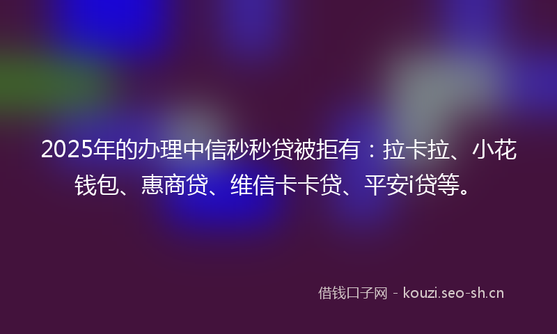 2025年的办理中信秒秒贷被拒有：拉卡拉、小花钱包、惠商贷、维信卡卡贷、平安i贷等。