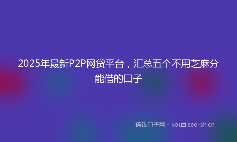 2025年最新P2P网贷平台，汇总五个不用芝麻分能借的口子