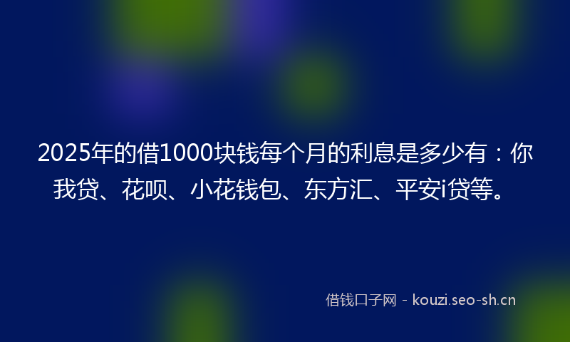2025年的借1000块钱每个月的利息是多少有：你我贷、花呗、小花钱包、东方汇、平安i贷等。