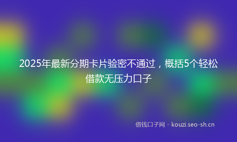 2025年最新分期卡片验密不通过，概括5个轻松借款无压力口子