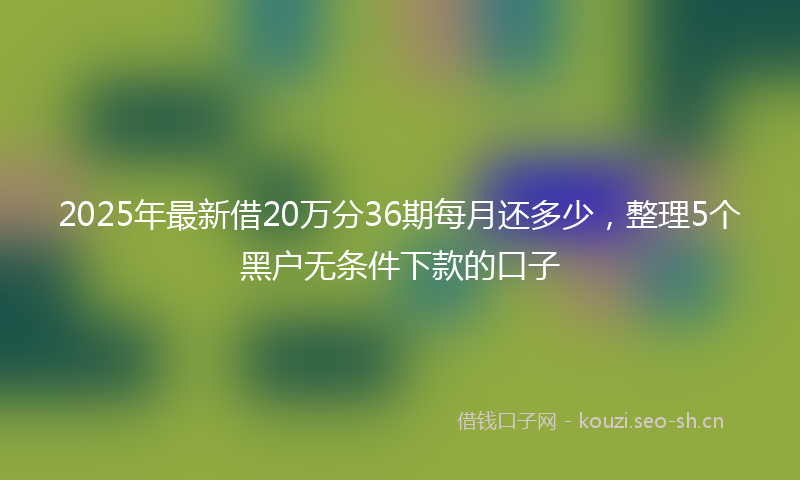 2025年最新借20万分36期每月还多少，整理5个黑户无条件下款的口子