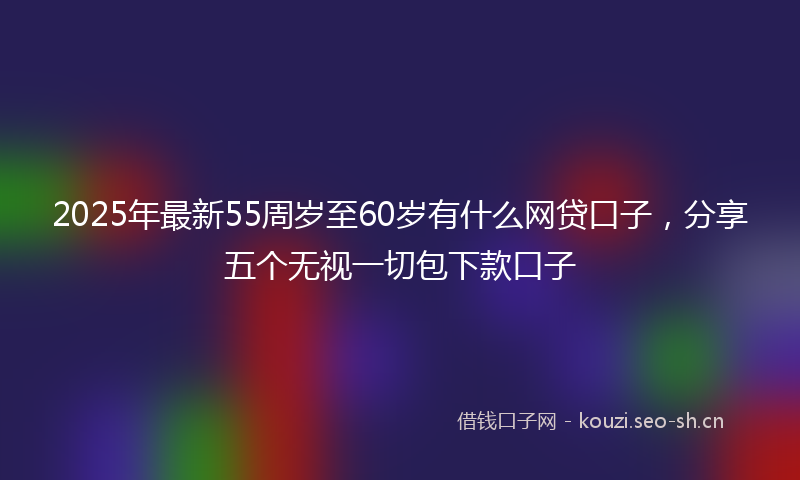 2025年最新55周岁至60岁有什么网贷口子，分享五个无视一切包下款口子
