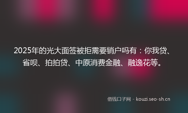 2025年的光大面签被拒需要销户吗有:你我贷、省呗、拍拍贷、中原消费金融、融逸花等。