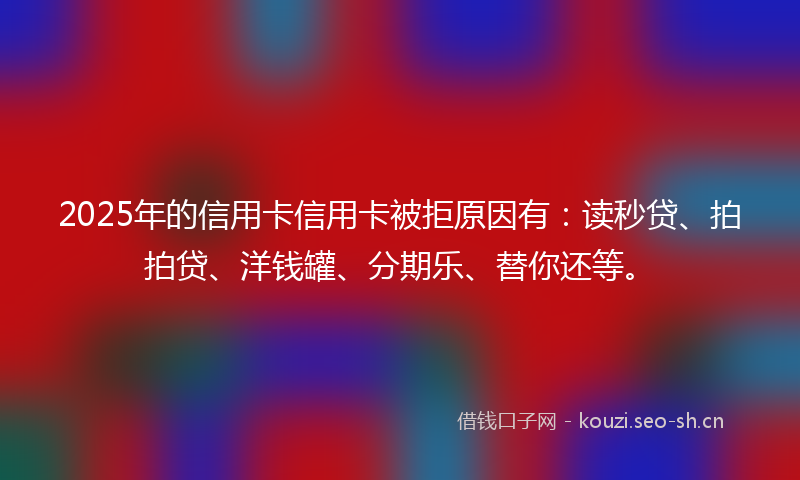 2025年的信用卡信用卡被拒原因有：读秒贷、拍拍贷、洋钱罐、分期乐、替你还等。