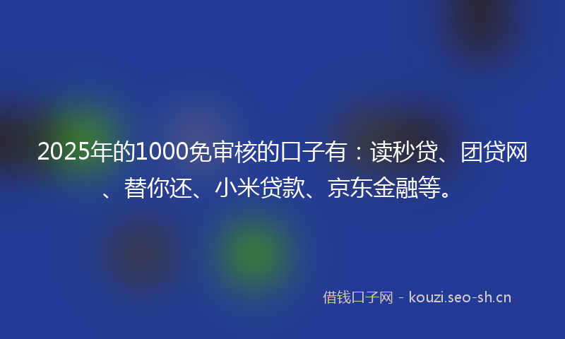 2025年的1000免审核的口子有：读秒贷、团贷网、替你还、小米贷款、京东金融等。