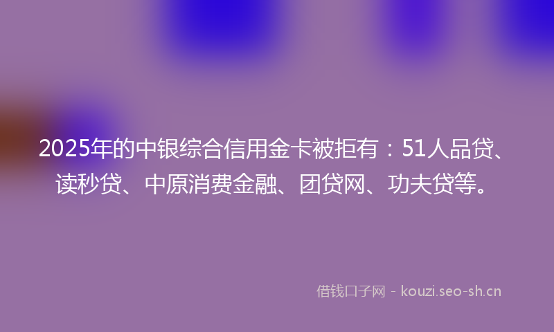 2025年的中银综合信用金卡被拒有：51人品贷、读秒贷、中原消费金融、团贷网、功夫贷等。