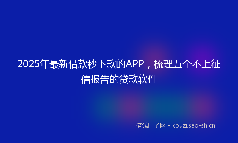 2025年最新借款秒下款的APP，梳理五个不上征信报告的贷款软件