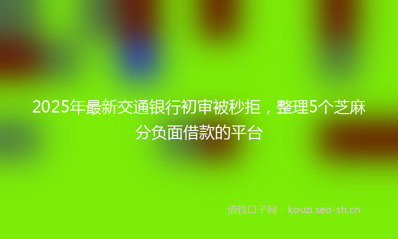 2025年最新交通银行初审被秒拒，整理5个芝麻分负面借款的平台