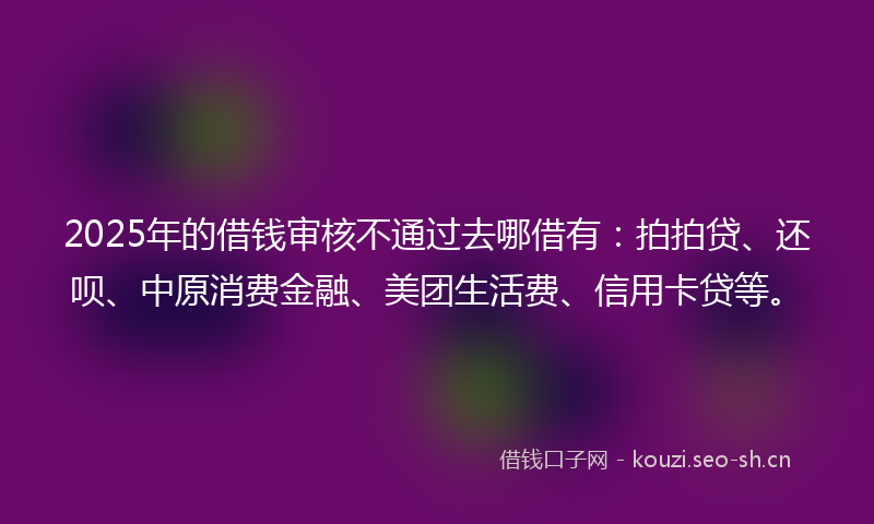 2025年的借钱审核不通过去哪借有：拍拍贷、还呗、中原消费金融、美团生活费、信用卡贷等。