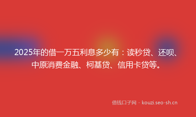 2025年的借一万五利息多少有：读秒贷、还呗、中原消费金融、柯基贷、信用卡贷等。