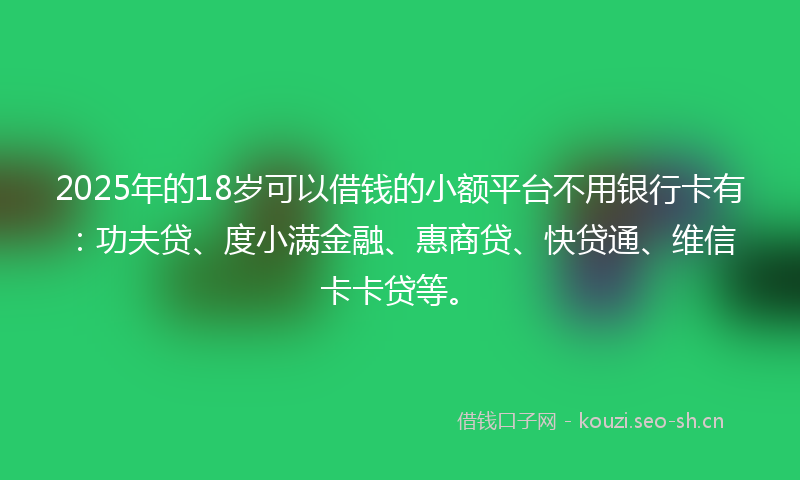 2025年的18岁可以借钱的小额平台不用银行卡有：功夫贷、度小满金融、惠商贷、快贷通、维信卡卡贷等。