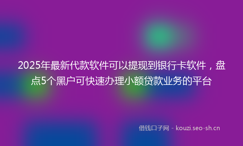 2025年最新代款软件可以提现到银行卡软件，盘点5个黑户可快速办理小额贷款业务的平台