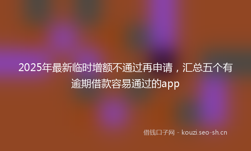 2025年最新临时增额不通过再申请，汇总五个有逾期借款容易通过的app