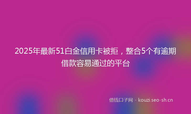 2025年最新51白金信用卡被拒，整合5个有逾期借款容易通过的平台