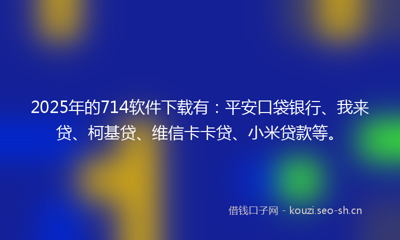 2025年的714软件下载有：平安口袋银行、我来贷、柯基贷、维信卡卡贷、小米贷款等。