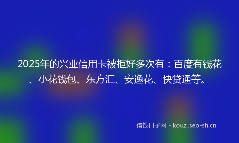 2025年的兴业信用卡被拒好多次有:百度有钱花、小花钱包、东方汇、安逸花、快贷通等。