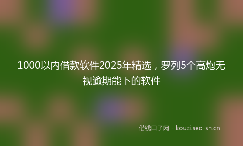 1000以内借款软件2025年精选，罗列5个高炮无视逾期能下的软件