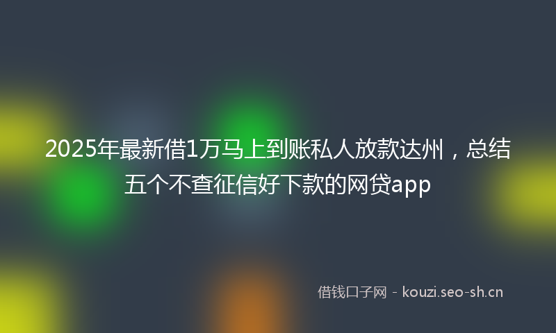 2025年最新借1万马上到账私人放款达州，总结五个不查征信好下款的网贷app