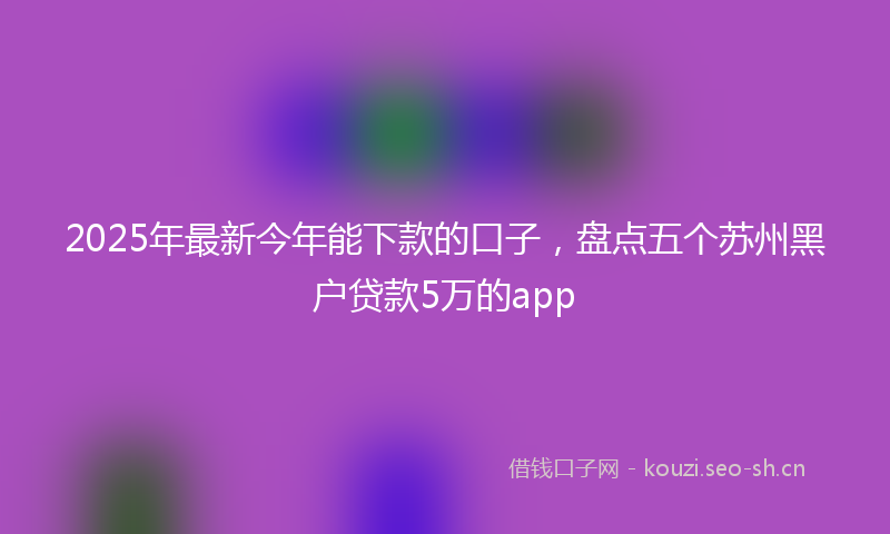 2025年最新今年能下款的口子，盘点五个苏州黑户贷款5万的app