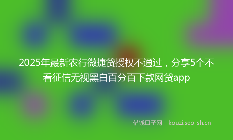 2025年最新农行微捷贷授权不通过，分享5个不看征信无视黑白百分百下款网贷app