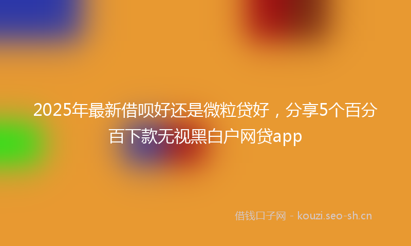2025年最新借呗好还是微粒贷好，分享5个百分百下款无视黑白户网贷app