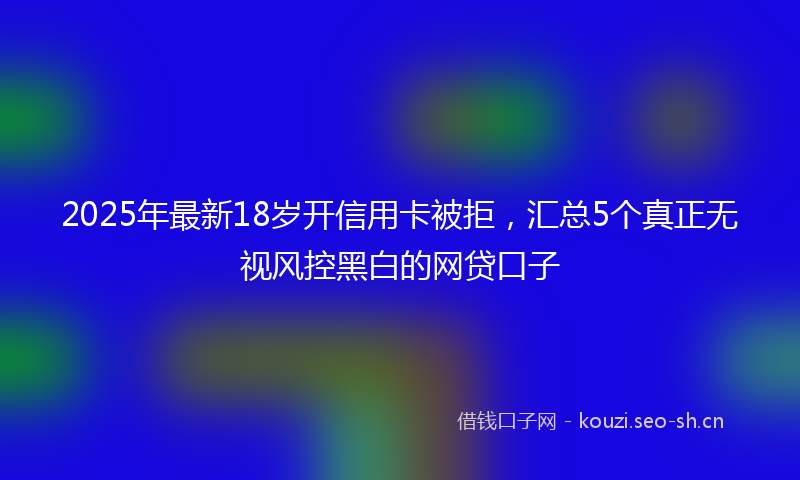 2025年最新18岁开信用卡被拒，汇总5个真正无视风控黑白的网贷口子