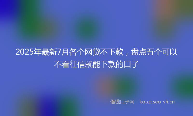 2025年最新7月各个网贷不下款，盘点五个可以不看征信就能下款的口子