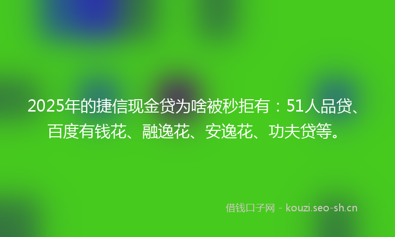 2025年的捷信现金贷为啥被秒拒有：51人品贷、百度有钱花、融逸花、安逸花、功夫贷等。