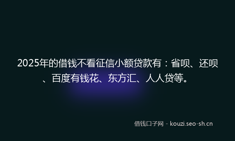 2025年的借钱不看征信小额贷款有：省呗、还呗、百度有钱花、东方汇、人人贷等。