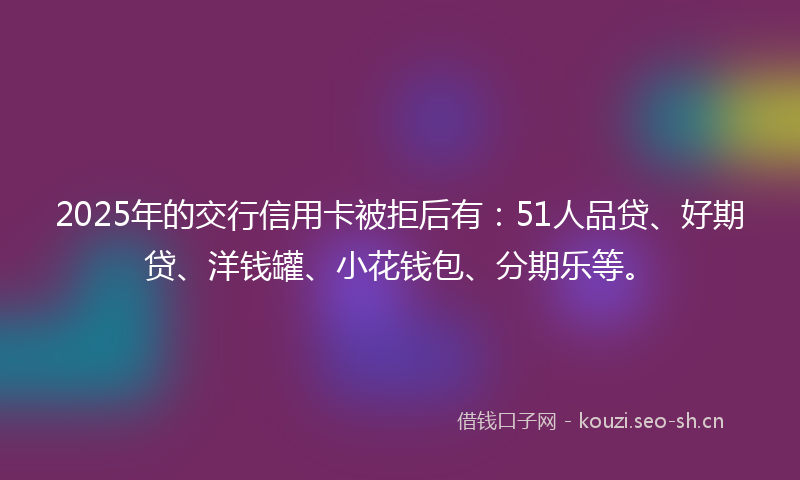 2025年的交行信用卡被拒后有：51人品贷、好期贷、洋钱罐、小花钱包、分期乐等。
