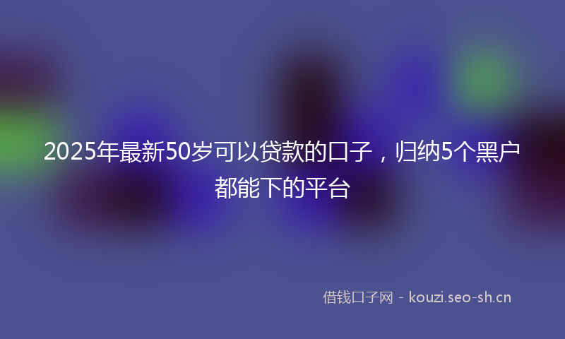 2025年最新50岁可以贷款的口子，归纳5个黑户都能下的平台