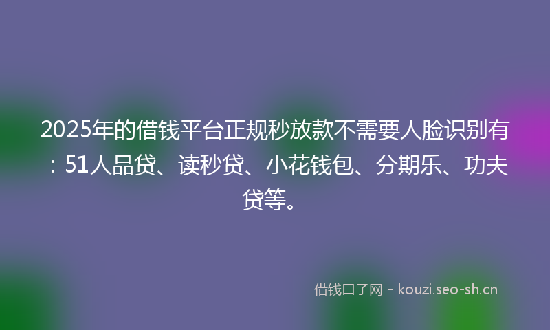 2025年的借钱平台正规秒放款不需要人脸识别有：51人品贷、读秒贷、小花钱包、分期乐、功夫贷等。