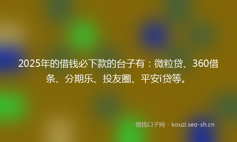 2025年的借钱必下款的台子有：微粒贷、360借条、分期乐、投友圈、平安i贷等。