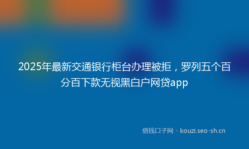 2025年最新交通银行柜台办理被拒，罗列五个百分百下款无视黑白户网贷app