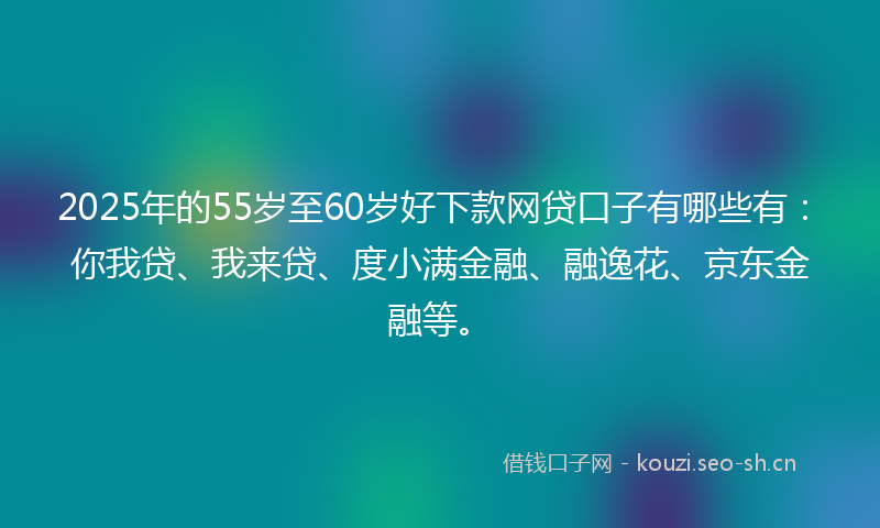 2025年的55岁至60岁好下款网贷口子有哪些有：你我贷、我来贷、度小满金融、融逸花、京东金融等。