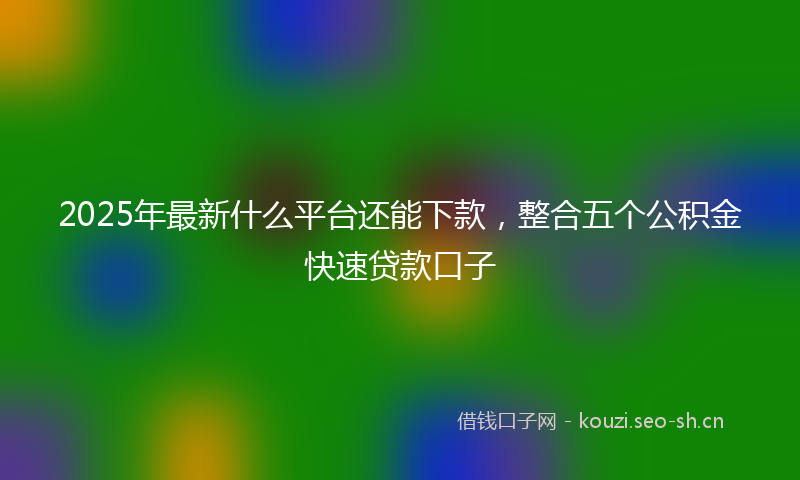 2025年最新什么平台还能下款，整合五个公积金快速贷款口子