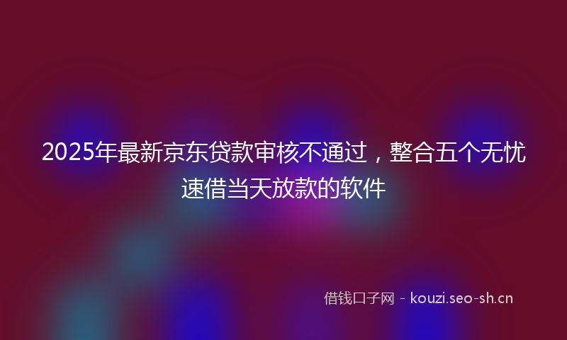 2025年最新京东贷款审核不通过，整合五个无忧速借当天放款的软件