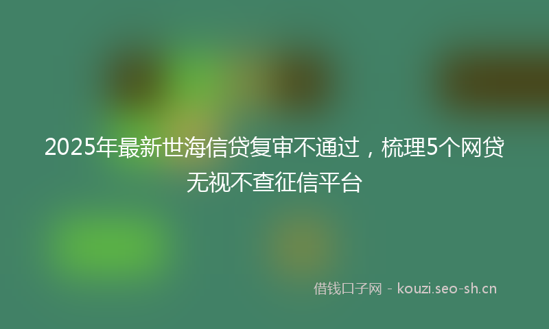 2025年最新世海信贷复审不通过，梳理5个网贷无视不查征信平台