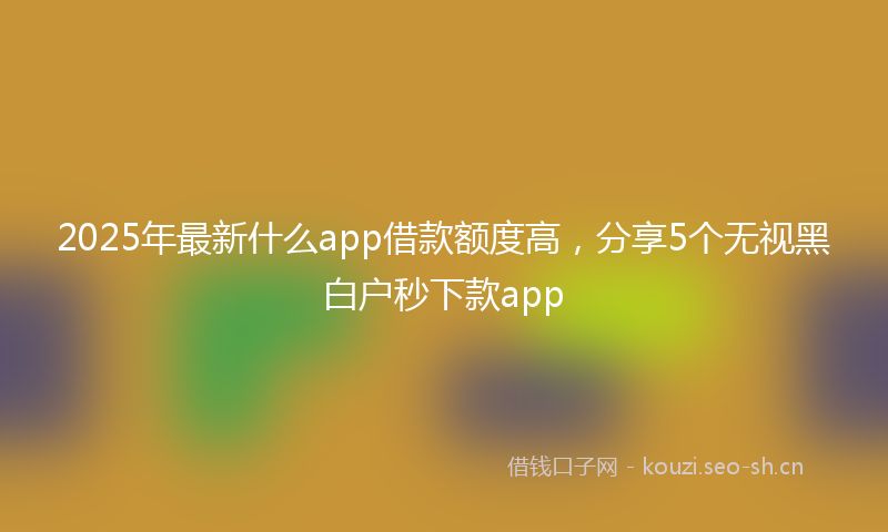 2025年最新什么app借款额度高，分享5个无视黑白户秒下款app