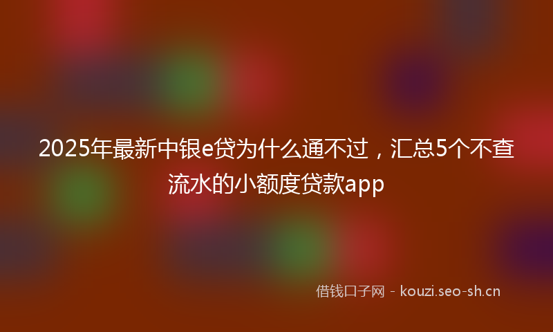 2025年最新中银e贷为什么通不过，汇总5个不查流水的小额度贷款app