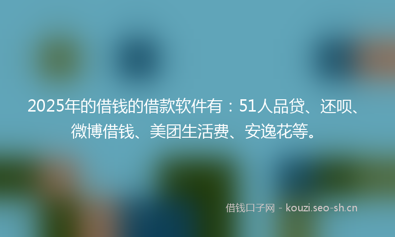 2025年的借钱的借款软件有：51人品贷、还呗、微博借钱、美团生活费、安逸花等。