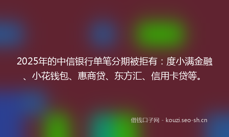 2025年的中信银行单笔分期被拒有：度小满金融、小花钱包、惠商贷、东方汇、信用卡贷等。