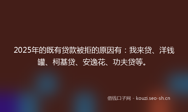 2025年的既有贷款被拒的原因有：我来贷、洋钱罐、柯基贷、安逸花、功夫贷等。