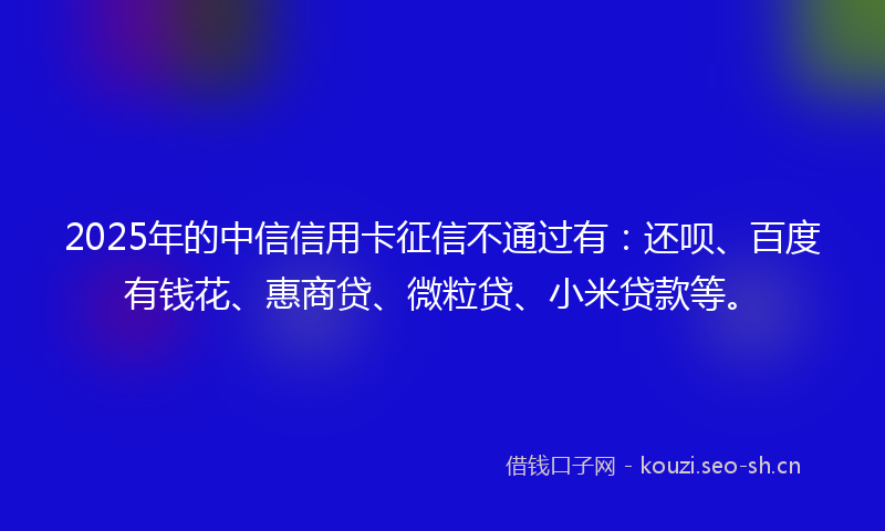 2025年的中信信用卡征信不通过有：还呗、百度有钱花、惠商贷、微粒贷、小米贷款等。