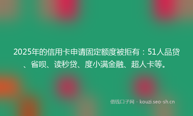 2025年的信用卡申请固定额度被拒有：51人品贷、省呗、读秒贷、度小满金融、超人卡等。