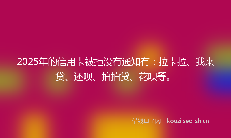 2025年的信用卡被拒没有通知有：拉卡拉、我来贷、还呗、拍拍贷、花呗等。