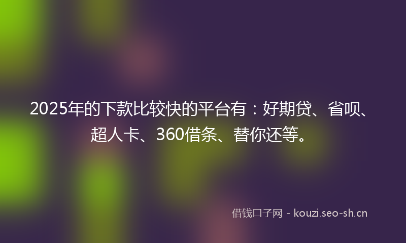2025年的下款比较快的平台有：好期贷、省呗、超人卡、360借条、替你还等。